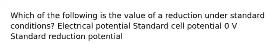 Which of the following is the value of a reduction under standard conditions? Electrical potential Standard cell potential 0 V Standard reduction potential