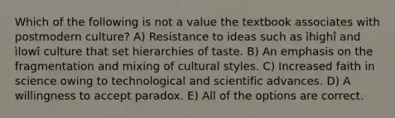 Which of the following is not a value the textbook associates with postmodern culture? A) Resistance to ideas such as ìhighî and ìlowî culture that set hierarchies of taste. B) An emphasis on the fragmentation and mixing of cultural styles. C) Increased faith in science owing to technological and scientific advances. D) A willingness to accept paradox. E) All of the options are correct.