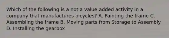 Which of the following is a not a value-added activity in a company that manufactures bicycles? A. Painting the frame C. Assembling the frame B. Moving parts from Storage to Assembly D. Installing the gearbox