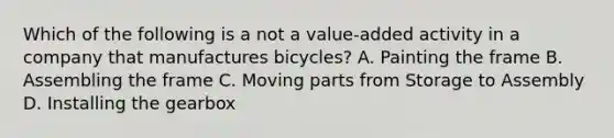 Which of the following is a not a value-added activity in a company that manufactures bicycles? A. Painting the frame B. Assembling the frame C. Moving parts from Storage to Assembly D. Installing the gearbox