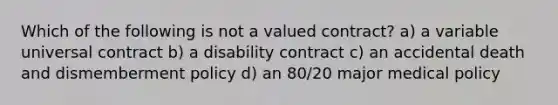 Which of the following is not a valued contract? a) a variable universal contract b) a disability contract c) an accidental death and dismemberment policy d) an 80/20 major medical policy