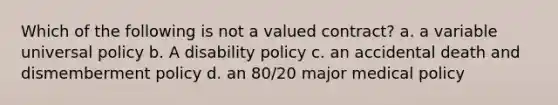 Which of the following is not a valued contract? a. a variable universal policy b. A disability policy c. an accidental death and dismemberment policy d. an 80/20 major medical policy