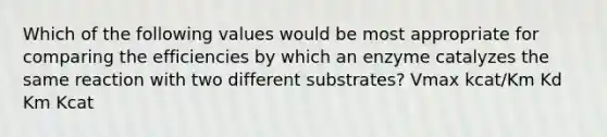 Which of the following values would be most appropriate for comparing the efficiencies by which an enzyme catalyzes the same reaction with two different substrates? Vmax kcat/Km Kd Km Kcat