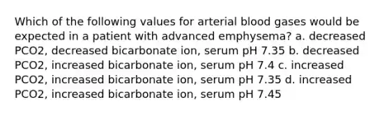 Which of the following values for arterial blood gases would be expected in a patient with advanced emphysema? a. decreased PCO2, decreased bicarbonate ion, serum pH 7.35 b. decreased PCO2, increased bicarbonate ion, serum pH 7.4 c. increased PCO2, increased bicarbonate ion, serum pH 7.35 d. increased PCO2, increased bicarbonate ion, serum pH 7.45