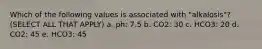 Which of the following values is associated with "alkalosis"? (SELECT ALL THAT APPLY) a. ph: 7.5 b. CO2: 30 c. HCO3: 20 d. CO2: 45 e. HCO3: 45