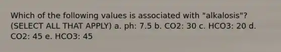 Which of the following values is associated with "alkalosis"? (SELECT ALL THAT APPLY) a. ph: 7.5 b. CO2: 30 c. HCO3: 20 d. CO2: 45 e. HCO3: 45