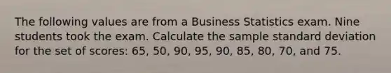 The following values are from a Business Statistics exam. Nine students took the exam. Calculate the sample standard deviation for the set of scores: 65, 50, 90, 95, 90, 85, 80, 70, and 75.