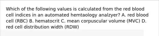 Which of the following values is calculated from the red blood cell indices in an automated hemtaology analzyer? A. red blood cell (RBC) B. hematocrit C. mean corpuscular volume (MVC) D. red cell distribution width (RDW)