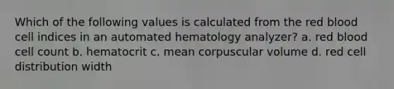 Which of the following values is calculated from the red blood cell indices in an automated hematology analyzer? a. red blood cell count b. hematocrit c. mean corpuscular volume d. red cell distribution width