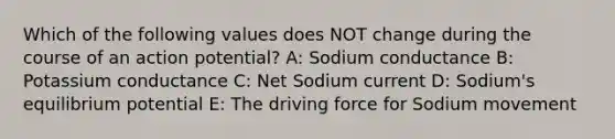 Which of the following values does NOT change during the course of an action potential? A: Sodium conductance B: Potassium conductance C: Net Sodium current D: Sodium's equilibrium potential E: The driving force for Sodium movement