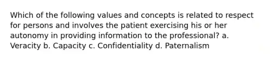 Which of the following values and concepts is related to respect for persons and involves the patient exercising his or her autonomy in providing information to the professional? a. Veracity b. Capacity c. Confidentiality d. Paternalism