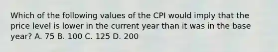 Which of the following values of the CPI would imply that the price level is lower in the current year than it was in the base year? A. 75 B. 100 C. 125 D. 200