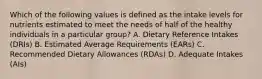 Which of the following values is defined as the intake levels for nutrients estimated to meet the needs of half of the healthy individuals in a particular group? A. Dietary Reference Intakes (DRIs) B. Estimated Average Requirements (EARs) C. Recommended Dietary Allowances (RDAs) D. Adequate Intakes (AIs)