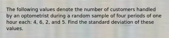 The following values denote the number of customers handled by an optometrist during a random sample of four periods of one hour each: 4, 6, 2, and 5. Find the standard deviation of these values.