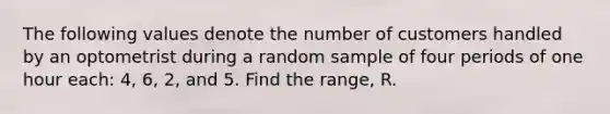 The following values denote the number of customers handled by an optometrist during a random sample of four periods of one hour each: 4, 6, 2, and 5. Find the range, R.