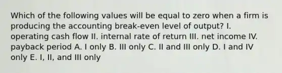 Which of the following values will be equal to zero when a firm is producing the accounting break-even level of output? I. operating cash flow II. internal rate of return III. net income IV. payback period A. I only B. III only C. II and III only D. I and IV only E. I, II, and III only