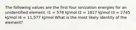 The following values are the first four ionization energies for an unidentified element. I1 = 578 kJ/mol I2 = 1817 kJ/mol I3 = 2745 kJ/mol I4 = 11,577 kJ/mol What is the most likely identity of the element?