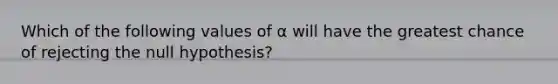 Which of the following values of α will have the greatest chance of rejecting the null hypothesis?