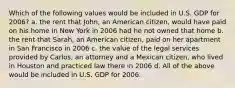 Which of the following values would be included in U.S. GDP for 2006? a. the rent that John, an American citizen, would have paid on his home in New York in 2006 had he not owned that home b. the rent that Sarah, an American citizen, paid on her apartment in San Francisco in 2006 c. the value of the legal services provided by Carlos, an attorney and a Mexican citizen, who lived in Houston and practiced law there in 2006 d. All of the above would be included in U.S. GDP for 2006.