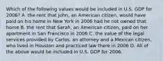 Which of the following values would be included in U.S. GDP for 2006? A. the rent that John, an American citizen, would have paid on his home in New York in 2006 had he not owned that home B. the rent that Sarah, an American citizen, paid on her apartment in San Francisco in 2006 C. the value of the legal services provided by Carlos, an attorney and a Mexican citizen, who lived in Houston and practiced law there in 2006 D. All of the above would be included in U.S. GDP for 2006.