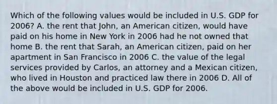 Which of the following values would be included in U.S. GDP for 2006? A. the rent that John, an American citizen, would have paid on his home in New York in 2006 had he not owned that home B. the rent that Sarah, an American citizen, paid on her apartment in San Francisco in 2006 C. the value of the legal services provided by Carlos, an attorney and a Mexican citizen, who lived in Houston and practiced law there in 2006 D. All of the above would be included in U.S. GDP for 2006.