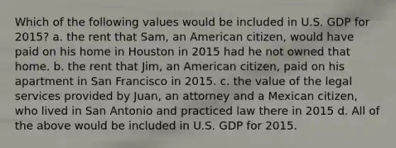 Which of the following values would be included in U.S. GDP for 2015? a. the rent that Sam, an American citizen, would have paid on his home in Houston in 2015 had he not owned that home. b. the rent that Jim, an American citizen, paid on his apartment in San Francisco in 2015. c. the value of the legal services provided by Juan, an attorney and a Mexican citizen, who lived in San Antonio and practiced law there in 2015 d. All of the above would be included in U.S. GDP for 2015.