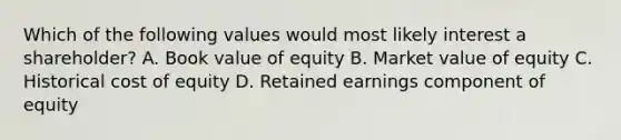 Which of the following values would most likely interest a shareholder? A. Book value of equity B. Market value of equity C. Historical cost of equity D. Retained earnings component of equity