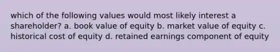 which of the following values would most likely interest a shareholder? a. book value of equity b. market value of equity c. historical cost of equity d. retained earnings component of equity