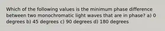 Which of the following values is the minimum phase difference between two monochromatic light waves that are in phase? a) 0 degrees b) 45 degrees c) 90 degrees d) 180 degrees