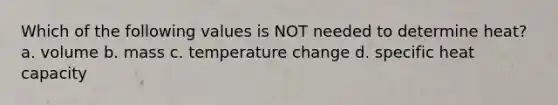 Which of the following values is NOT needed to determine heat? a. volume b. mass c. temperature change d. specific heat capacity