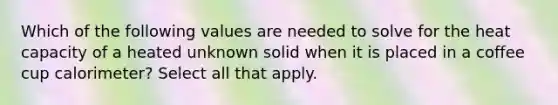 Which of the following values are needed to solve for the heat capacity of a heated unknown solid when it is placed in a coffee cup calorimeter? Select all that apply.