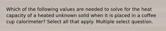 Which of the following values are needed to solve for the <a href='https://www.questionai.com/knowledge/kp5xF03EEZ-heat-capacity' class='anchor-knowledge'>heat capacity</a> of a heated unknown solid when it is placed in a coffee cup calorimeter? Select all that apply. Multiple select question.