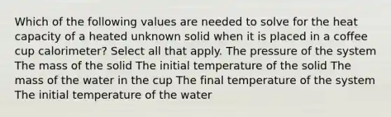 Which of the following values are needed to solve for the heat capacity of a heated unknown solid when it is placed in a coffee cup calorimeter? Select all that apply. The pressure of the system The mass of the solid The initial temperature of the solid The mass of the water in the cup The final temperature of the system The initial temperature of the water