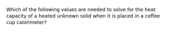 Which of the following values are needed to solve for the heat capacity of a heated unknown solid when it is placed in a coffee cup calorimeter?