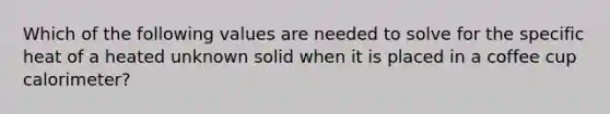 Which of the following values are needed to solve for the specific heat of a heated unknown solid when it is placed in a coffee cup calorimeter?