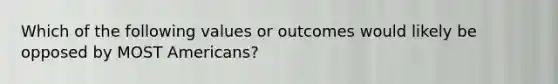 Which of the following values or outcomes would likely be opposed by MOST Americans?