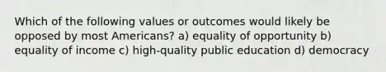 Which of the following values or outcomes would likely be opposed by most Americans? a) equality of opportunity b) equality of income c) high-quality public education d) democracy