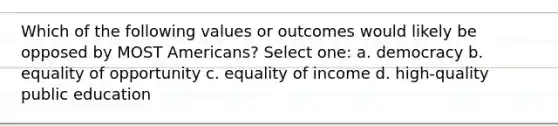 Which of the following values or outcomes would likely be opposed by MOST Americans? Select one: a. democracy b. equality of opportunity c. equality of income d. high-quality public education