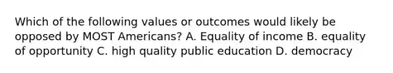 Which of the following values or outcomes would likely be opposed by MOST Americans? A. Equality of income B. equality of opportunity C. high quality public education D. democracy