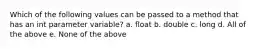 Which of the following values can be passed to a method that has an int parameter variable? a. float b. double c. long d. All of the above e. None of the above