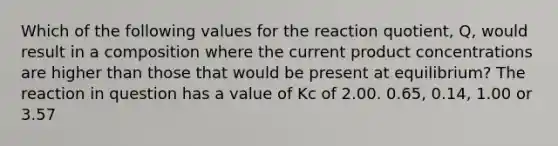 Which of the following values for the reaction quotient, Q, would result in a composition where the current product concentrations are higher than those that would be present at equilibrium? The reaction in question has a value of Kc of 2.00. 0.65, 0.14, 1.00 or 3.57