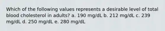 Which of the following values represents a desirable level of total blood cholesterol in adults? a. 190 mg/dL b. 212 mg/dL c. 239 mg/dL d. 250 mg/dL e. 280 mg/dL