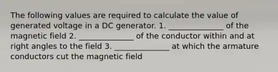 The following values are required to calculate the value of generated voltage in a DC generator. 1. ______________ of the magnetic field 2. ______________ of the conductor within and at right angles to the field 3. ______________ at which the armature conductors cut the magnetic field