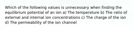 Which of the following values is unnecessary when finding the equilibrium potential of an ion a) The temperature b) The ratio of external and internal ion concentrations c) The charge of the ion d) The permeability of the ion channel