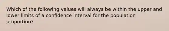 Which of the following values will always be within the upper and lower limits of a confidence interval for the population proportion?