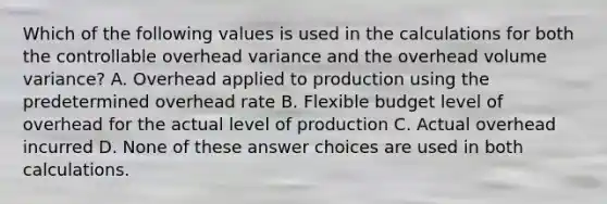 Which of the following values is used in the calculations for both the controllable overhead variance and the overhead volume variance? A. Overhead applied to production using the predetermined overhead rate B. Flexible budget level of overhead for the actual level of production C. Actual overhead incurred D. None of these answer choices are used in both calculations.