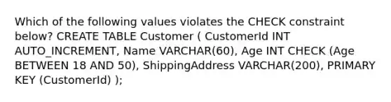 Which of the following values violates the CHECK constraint below? CREATE TABLE Customer ( CustomerId INT AUTO_INCREMENT, Name VARCHAR(60), Age INT CHECK (Age BETWEEN 18 AND 50), ShippingAddress VARCHAR(200), PRIMARY KEY (CustomerId) );