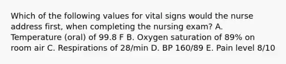 Which of the following values for vital signs would the nurse address first, when completing the nursing exam? A. Temperature (oral) of 99.8 F B. Oxygen saturation of 89% on room air C. Respirations of 28/min D. BP 160/89 E. Pain level 8/10