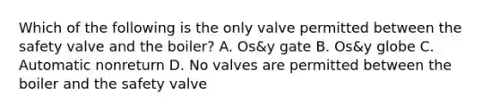 Which of the following is the only valve permitted between the safety valve and the boiler? A. Os&y gate B. Os&y globe C. Automatic nonreturn D. No valves are permitted between the boiler and the safety valve