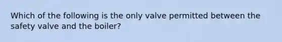 Which of the following is the only valve permitted between the safety valve and the boiler?